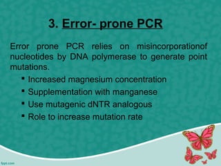 3. Error- prone PCR
Error prone PCR relies on misincorporationof
nucleotides by DNA polymerase to generate point
mutations.
 Increased magnesium concentration
 Supplementation with manganese
 Use mutagenic dNTR analogous
 Role to increase mutation rate
 