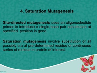 4. Saturation Mutagenesis
Site-directed mutagenesis uses an oligonucleotide
primer to introduce a single base pair substitution at
specified position in gene.
Saturation mutagenesis involve substitution of all
possibly a.a at pre-determined residue or continuous
series of residue in protein of interest.
 