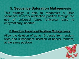 5. Sequence Saturation Mutagenesis
This strategy is able to randomize a DNA
sequence at every nucleotide position through the
use of universal base. Universal base is
enzymatically inserted.
6.Random Insertion/Deletion Mutagenesis
Allow the deletion of up to 16 bases from random
sites and subsequent insertion of bases( random)
at the same position.
 