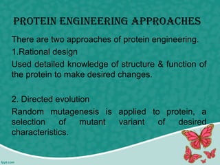 Protein engineering APProAches
There are two approaches of protein engineering.
1.Rational design
Used detailed knowledge of structure & function of
the protein to make desired changes.
2. Directed evolution
Random mutagenesis is applied to protein, a
selection of mutant variant of desired
characteristics.
 