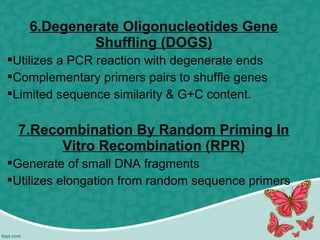 6.Degenerate Oligonucleotides Gene
Shuffling (DOGS)
Utilizes a PCR reaction with degenerate ends
Complementary primers pairs to shuffle genes
Limited sequence similarity & G+C content.
7.Recombination By Random Priming In
Vitro Recombination (RPR)
Generate of small DNA fragments
Utilizes elongation from random sequence primers
 