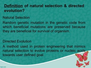 Definition of natural selection & directed
evolution?
Natural Selection
Random genetic mutation in the genetic code from
which beneficial mutations are preserved because
they are beneficial for survival of organism.
Directed Evolution
A method used in protein engineering that mimics
natural selection to evolve proteins or nucleic acids
towards user defined goal.
 