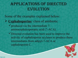 ApplicAtions of DirecteD
evolution
Some of the examples explained below:
 Cephalosporins: class of antibiotic
produced via the intermediate 7-
aminocephalosporanic acid (7-ACA).
Directed evolution has been used to improve the
activity of cephalosporin acylases to produce these
intermediates from adipyl-7-ACA or
cephalosporin C.
 