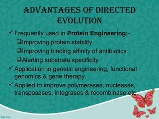 ADvAntAges of DirecteD
evolution
Frequently used in Protein Engineering:-
Improving protein stability
Improving binding affinity of antibiotics
Alerting substrate specificity
Application in genetic engineering, functional
genomics & gene therapy.
Applied to improve polymerases, nucleases,
transposases, integrases & recombinase etc.
 