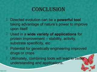 conclusion
 Directed evolution can be a powerful tool
taking advantage of nature’s power to improve
upon itself
 Used in a wide variety of applications for
protein improvement – stability, activity,
substrate specificity, etc
 Potential for genetically engineering improved
drugs or crops
 Ultimately, combining tools will lead to better
understanding and applications.
 