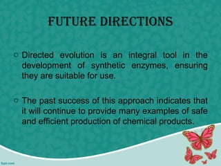 future Directions
o Directed evolution is an integral tool in the
development of synthetic enzymes, ensuring
they are suitable for use.
o The past success of this approach indicates that
it will continue to provide many examples of safe
and efficient production of chemical products.
 