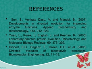 references
 Sen, S., Venkata Dasu, V. and Mandal, B. (2007)
Developments in directed evolution for improving
enzyme functions. Applied Biochemistry and
Biotechnology, 143, 212–223.
 Yuan, L., Kurek, I., English, J. and Keenan, R. (2005)
Laboratory-directed protein evolution. Microbiology and
Molecular Biology Reviews, 69, 373–392.
 Hibbert, E.G., Baganz, F., Hailes, H.C. et al. (2005)
Directed evolution of biocatalytic processes.
Biomolecular Engineering, 22, 11–19.
 
