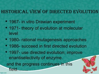 historicAl view of DirecteD evolution
 1967- in vitro Drawian experiment
 1971- theory of evolution at molecular
level
 1980- rational mutagenesis approaches
 1986- succeed in first directed evolution
 1997- use directed evolution; improve
enantiselectivity of enzyme.
and the progress continues in this
field……..
 