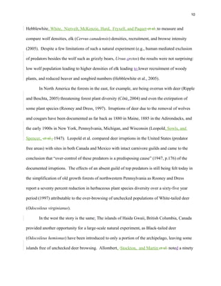 10
Hebblewhite, White, Nietvelt, McKenzie, Hurd, Fryxell, and Paquet et al. to measure and
compare wolf densities, elk (Cervus canadensis) densities, recruitment, and browse intensity
(2005). Despite a few limitations of such a natural experiment (e.g., human mediated exclusion
of predators besides the wolf such as grizzly bears, Ursus arctos) the results were not surprising:
low wolf population leading to higher densities of elk leading to lower recruitment of woody
plants, and reduced beaver and songbird numbers (Hebblewhite et al., 2005).
In North America the forests in the east, for example, are being overrun with deer (Ripple
and Beschta, 2005) threatening forest plant diversity (Côté, 2004) and even the extirpation of
some plant species (Rooney and Dress, 1997). Irruptions of deer due to the removal of wolves
and cougars have been documented as far back as 1880 in Maine, 1885 in the Adirondacks, and
the early 1900s in New York, Pennsylvania, Michigan, and Wisconsin (Leopold, Sowls, and
Spencer, et al., 1947). Leopold et al. compared deer irruptions in the United States (predator
free areas) with sites in both Canada and Mexico with intact carnivore guilds and came to the
conclusion that “over-control of these predators is a predisposing cause” (1947, p.176) of the
documented irruptions. The effects of an absent guild of top predators is still being felt today in
the simplification of old growth forests of northwestern Pennsylvania as Rooney and Dress
report a seventy percent reduction in herbaceous plant species diversity over a sixty-five year
period (1997) attributable to the over-browsing of unchecked populations of White-tailed deer
(Odocoileus virginianus).
In the west the story is the same: The islands of Haida Gwaii, British Columbia, Canada
provided another opportunity for a large-scale natural experiment, as Black-tailed deer
(Odocoileus hemionus) have been introduced to only a portion of the archipelago, leaving some
islands free of unchecked deer browsing. Allombert, Stockton, and Martin et al. noted a ninety
 