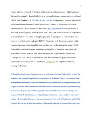 11
percent reduction of ground-dwelling invertebrate species and a diminished bird population on
the islands populated by deer in Haida Gwaii as compared to those where no deer wereare found
(2005), while Stockton et al, Allombert, Gaston, and Martin. documented a marked reduction in
herbaceous plants and an overall loss of plant diversity (twenty to fifty percent) on islands
inhabited by deer (2005). Nonetheless, Greenwald, Petit, and Waite et al. noted the inverse at
their study plot in Cuyahoga Valley National Park, Ohio, USA where an increase in herpetofauna
and invertebrate species within control plots grazed by deer compared to exclosure plots was
observed over the two year study period (2008). Greenwald et al. did, however, acknowledge
potential biases (e.g., the refuge effect) that may have skewed the documented results (2008).
Granted Greenwald et al. reported an indirect positive effect of grazing on invertebrate and
herpetofauna density; however, their results seem to be the exception rather than the rule
(Terborgh and Estes, 2010). In predator-free areas, the continent over, populations of wild
ungulates have used the forests as a free buffet. This behavior has simplified our forests,
reducing biodiversity.
William Ripple and Robert Beschta ventured to Yellowstone National Park initially to study the
hydrology and lack riparian plant species recruitment in the Lamar Valley. The results of their
study produced an unlikely culprit, the Gray wolf, for the dismal state of the riparian vegetation
(Ripple & Beschta 2003). Further research in the valley revealed an increased growth of woody
plant species (Populus spp. and Salix spp.) after the return of the wolf from its seventy year
absence (2003). It should be acknowledged that past studies have raised doubts of a predator’s
indirect effects on plant biomass or reproductive outputs (Polis et al. 2000, Schmitz et al. 2000).
However, Ripple and Beschta’s work clearly document a reduction in biomass following a lack
 