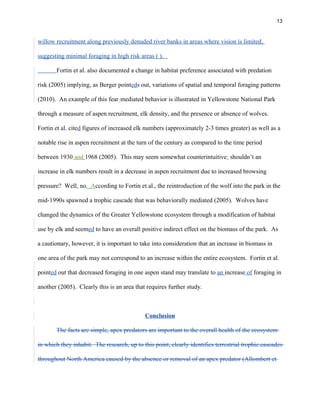 13
willow recruitment along previously denuded river banks in areas where vision is limited,
suggesting minimal foraging in high risk areas ( ).
Fortin et al. also documented a change in habitat preference associated with predation
risk (2005) implying, as Berger pointeds out, variations of spatial and temporal foraging patterns
(2010). An example of this fear-mediated behavior is illustrated in Yellowstone National Park
through a measure of aspen recruitment, elk density, and the presence or absence of wolves.
Fortin et al. cited figures of increased elk numbers (approximately 2-3 times greater) as well as a
notable rise in aspen recruitment at the turn of the century as compared to the time period
between 1930 and 1968 (2005). This may seem somewhat counterintuitive: shouldn’t an
increase in elk numbers result in a decrease in aspen recruitment due to increased browsing
pressure? Well, no. According to Fortin et al., the reintroduction of the wolf into the park in the
mid-1990s spawned a trophic cascade that was behaviorally mediated (2005). Wolves have
changed the dynamics of the Greater Yellowstone ecosystem through a modification of habitat
use by elk and seemed to have an overall positive indirect effect on the biomass of the park. As
a cautionary, however, it is important to take into consideration that an increase in biomass in
one area of the park may not correspond to an increase within the entire ecosystem. Fortin et al.
pointed out that decreased foraging in one aspen stand may translate to an increase of foraging in
another (2005). Clearly this is an area that requires further study.
Conclusion
The facts are simple, apex predators are important to the overall health of the ecosystem
in which they inhabit. The research, up to this point, clearly identifies terrestrial trophic cascades
throughout North America caused by the absence or removal of an apex predator (Allombert et
 