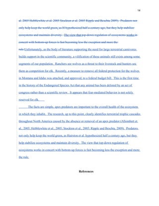 14
al. 2005 Hebblewhite et al. 2005 Stockton et al. 2005 Ripple and Beschta 2009). Predators not
only help keep the world green, as H hypothesized half a century ago, but they help stabilize
ecosystems and maintain diversity. The view that top-down regulation of ecosystems works in
concert with bottom-up forces is fast becoming less the exception and more the
rule.Unfortunately, as the body of literature supporting the need for large terrestrial carnivores
builds support in the scientific community, a vilification of these animals still exists among some
segments of our population. Ranchers see wolves as a threat to their livestock and hunters see
them as competition for elk. Recently, a measure to remove all federal protection for the wolves
in Montana and Idaho was attached, and approved, to a federal budget bill. This is the first time
in the history of the Endangered Species Act that any animal has been delisted by an act of
congress rather than a scientific review. It appears that fear-mediated behavior is not solely
reserved for elk.
The facts are simple, apex predators are important to the overall health of the ecosystem
in which they inhabit. The research, up to this point, clearly identifies terrestrial trophic cascades
throughout North America caused by the absence or removal of an apex predator (Allombert et
al., 2005; Hebblewhite et al., 2005; Stockton et al., 2005; Ripple and Beschta, 2009). Predators
not only help keep the world green, as Hairston et al. hypothesized half a century ago, but they
help stabilize ecosystems and maintain diversity. The view that top-down regulation of
ecosystems works in concert with bottom-up forces is fast becoming less the exception and more
the rule.
References
 