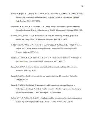 16
Fortin, D., Beyer, H. L., Boyce, M. S., Smith, D. W., Duchesne, T., & Mao, J. S. (2005). Wolves
influence elk movements: Behavior shapes a trophic cascade in Yellowstone National
Park. Ecology, 86(5), 1320-1330.
Greenwald, K. R., Petit, L. J., & Waite, T. A. (2008). Indirect effects of a keystone herbivore
elevate local animal diversity. The Journal of Wildlife Management, 72(6), pp. 1318-1321.
Hairston, N. G., Smith, F. E., & Slobodkin, L. B. (1960). Community structure, population
control, and competition. The American Naturalist, 94(879), 421-425.
Hebblewhite, M., White, C. A., Nietvelt, C. G., McKenzie, J. A., Hurd, T. E., Fryxell, J. M., . . .
Paquet, P. C. (2005). Human activity mediates a trophic cascade caused by wolves.
Ecology, 86(8), pp. 2135-2144.
Leopold, A., Sowls, L. K., & Spencer, D. L. (1947). A survey of over-populated deer ranges in
the United States. Journal of Wildlife Management, 11(2), 162-177.
Paine, R. T. (1969). A note on trophic complexity and community stability. The American
Naturalist, 103(929), 91-93.
Paine, R. T. (1966). Food web complexity and species diversity. The American Naturalist,
100(910), 65-75.
Paine, R. T. (2010). Food chain dynamics and trophic cascades in intertidal habitats. In
Terborgh, J., & Estes, J. A. (Eds.), Trophic cascades : Predators, prey, and the changing
dynamics of nature (pp. 21-36). Washington DC: Island Press.
Parker, W. T., & Phillips, M. K. (1991). Application of the experimental population designation
to recovery of endangered red wolves. Wildlife Society Bulletin, 19(1), 73-79.
 