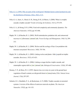 17
Polis, G. A. (1999). Why are parts of the world green? Multiple factors control productivity and
the distribution of biomass. Oikos, 86(1), 3-15.
Polis, G. A., Sears, A., Huxel, G. R., Strong, D. R., & Maron, J. (2000). When is a trophic
cascade a trophic cascade? Trends in Ecology & Evolution, 15(11), 473-475.
Polis, G. A., & Strong, D. R. (1996). Food web complexity and community dynamics. The
American Naturalist, 147(5), pp. 813-846.
Ripple, W. J., & Beschta, R. L. (2003). Wolf reintroduction, predation risk, and cottonwood
recovery in Yellowstone National Park. Forest Ecology and Management, 184(1-3), 299-
313.
Ripple, W. J., & Beschta, R. L. (2004). Wolves and the ecology of fear: Can predation risk
structure ecosystems? Bioscience, 54(8), 755-766.
Ripple, W. J., & Beschta, R. L. (2005). Linking wolves and plants: Aldo Leopold on trophic
cascades. Bioscience, 55(7), 613-621.
Ripple, W. J., & Beschta, R. L. (2006). Linking a cougar decline, trophic cascade, and
catastrophic regime shift in Zion National Park. Biological Conservation, 133(4), 397-408.
Rooney, T. P., & Dress, W. J. (1997). Species loss over sixty-six years in the ground layer
vegetation of heart's content, an old-growth forest in Pennsylvania, USA. Natural Areas
Journal, 17(4), 297-297.
Schmitz, O. J., Hambäck, P. A., & Beckerman, A. P. (2000). Trophic cascades in terrestrial
systems: A review of the effects of carnivore removals on plants. The American
Naturalist, 155(2), pp. 141-153.
 