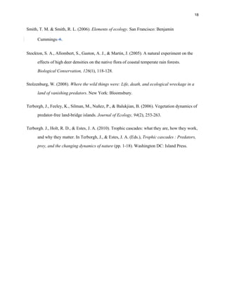 18
Smith, T. M. & Smith, R. L. (2006). Elements of ecology. San Francisco: Benjamin
Cummings. 6.
Stockton, S. A., Allombert, S., Gaston, A. J., & Martin, J. (2005). A natural experiment on the
effects of high deer densities on the native flora of coastal temperate rain forests.
Biological Conservation, 126(1), 118-128.
Stolzenburg, W. (2008). Where the wild things were: Life, death, and ecological wreckage in a
land of vanishing predators. New York: Bloomsbury.
Terborgh, J., Feeley, K., Silman, M., Nuñez, P., & Balukjian, B. (2006). Vegetation dynamics of
predator-free land-bridge islands. Journal of Ecology, 94(2), 253-263.
Terborgh. J., Holt, R. D., & Estes, J. A. (2010). Trophic cascades: what they are, how they work,
and why they matter. In Terborgh, J., & Estes, J. A. (Eds.), Trophic cascades : Predators,
prey, and the changing dynamics of nature (pp. 1-18). Washington DC: Island Press.
 
