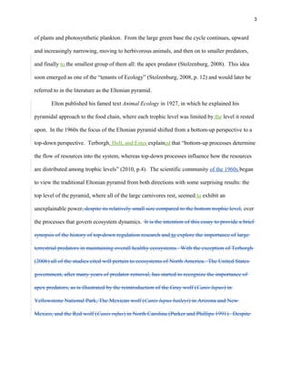 3
of plants and photosynthetic plankton. From the large green base the cycle continues, upward
and increasingly narrowing, moving to herbivorous animals, and then on to smaller predators,
and finally to the smallest group of them all: the apex predator (Stolzenburg, 2008). This idea
soon emerged as one of the “tenants of Ecology” (Stolzenburg, 2008, p. 12) and would later be
referred to in the literature as the Eltonian pyramid.
Elton published his famed text Animal Ecology in 1927, in which he explained his
pyramidal approach to the food chain, where each trophic level was limited by the level it rested
upon. In the 1960s the focus of the Eltonian pyramid shifted from a bottom-up perspective to a
top-down perspective. Terborgh, Holt, and Estes explained that “bottom-up processes determine
the flow of resources into the system, whereas top-down processes influence how the resources
are distributed among trophic levels” (2010, p.4). The scientific community of the 1960s began
to view the traditional Eltonian pyramid from both directions with some surprising results: the
top level of the pyramid, where all of the large carnivores rest, seemed to exhibit an
unexplainable power, despite its relatively small size compared to the bottom trophic level, over
the processes that govern ecosystem dynamics. It is the intention of this essay to provide a brief
synopsis of the history of top-down regulation research and to explore the importance of large
terrestrial predators in maintaining overall healthy ecosystems. With the exception of Terborgh
(2006) all of the studies cited will pertain to ecosystems of North America. The United States
government, after many years of predator removal, has started to recognize the importance of
apex predators, as is illustrated by the reintroduction of the Gray wolf (Canis lupus) in
Yellowstone National Park, The Mexican wolf (Canis lupus baileyi) in Arizona and New
Mexico, and the Red wolf (Canis rufus) in North Carolina (Parker and Phillips 1991). Despite
 