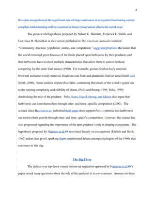 4
this slow recognition of the significant role of large carnivores in ecosystem functioning a more
complete understanding will be essential in future conservation efforts the world over.
The green world hypothesis proposed by Nelson G. Hairston, Frederick E. Smith, and
Lawrence B. Slobodkin in their article published in The American Naturalist entitled
“Community structure, population control, and competition,” suggested proposed the notion that
the world remained green because of the limits placed upon herbivores by their predators and
that herbivores have evolved multiple characteristics that allow them to coexist without
competing for the same food source (1960). For example, grazers feed on leafy material;
browsers consume woody material; frugivores eat fruit; and granivores feed on seed (Smith and
Smith, 2006). Some authors dispute this claim, contending that much of the world is green due
to the varying complexity and edibility of plants, (Polis and Strong, 1996; Polis, 1999)
diminishing the role of the predator. Polis, Sears, Huxel, Strong, and Maron also argue that
herbivores can limit themselves through inter- and intra- specific competition (2000). The
science since Hairston et al. published their paper does support Polis’s premise that herbivores
can restrict their growth through inter- and intra- specific competition. However, the science has
also progressed regarding the importance of the apex predator’s role in shaping ecosystems. The
hypothesis proposed by Hairston et al.SS was based largely on assumptions (Ehrlich and Birch,
1967) rather than proof, sparking thean impassioned debate amongst ecologists of the 1960s that
continues to this day.
The Big Three
The debate over top-down versus bottom-up regulation spawned by Hairston et al.SS’s
paper raised many questions about the role of the predator in its environment. Answers to these
 