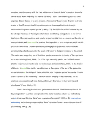 5
questions started to emerge with the 1966 publication of Robert T. Paine’s American Naturalist
article “Food Web Complexity and Species Diversity”. Paine’s article finally provided some
empirical data on the role of an apex predator. Paine stated, “Local species diversity is directly
related to the efficiency with which predators prevent the monopolization of the major
environmental requisites by one species” (1966, p. 73). In 1963 Paine visited Mukkaw Bay on
the Olympic Peninsula in Washington where he set about testing his hypothesis in one of two
tidal pools. His experiment was quite simple: he used one tidal pool as a control and the other as
an experimental pool from which he removed the top predator, a large orange and purple starfish
(Pisaster ochraceous). Over the period of a year he physically removed Pisaster from his
experimental pool and documented the results of diversity in that pool compared to the control.
The results were staggering: out of the fifteen species present at the beginning of the experiment
seven were missing (Paine, 1966). Out of the eight remaining species, the California mussel
(Mytilus californianus) was the only one increasing in population (Paine, 1966). In the absence
of Pisaster it seemed that Mytilus was taking over at the expense of the rest of the species that
normally inhabited the tidal pool. Paine coined the term “keystone species” to describe Pisaster
as the “keystone of the community’s structure and the integrity of the community, and its
unaltered persistence through time, that is, stability, are determined by their activities and
abundances” (Paine, 1969, p. 92).
Paine’s discovery provided more questions than answers. How commonplace was the
keystone predator? Are there some predators that matter more than others? As Stolzenburg
noteds, it is around this time that a “new generation of ecologists” (2008, p. 26) emergedis up
and coming, and to these young ecologists “Paine’s predator-free rock was writing on the wall”
(Stolzenburg, 2008, p. 26).
 