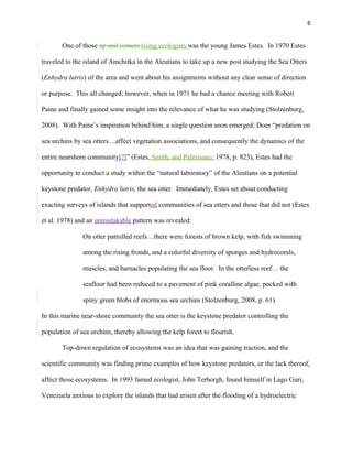6
One of those up and comers rising ecologists was the young James Estes. In 1970 Estes
traveled to the island of Amchitka in the Aleutians to take up a new post studying the Sea Otters
(Enhydra lutris) of the area and went about his assignments without any clear sense of direction
or purpose. This all changed; however, when in 1971 he had a chance meeting with Robert
Paine and finally gained some insight into the relevance of what he was studying (Stolzenburg,
2008). With Paine’s inspiration behind him, a single question soon emerged: Does “predation on
sea urchins by sea otters…affect vegetation associations, and consequently the dynamics of the
entire nearshore community[?]” (Estes, Smith, and Palmisano, 1978, p. 823). Estes had the
opportunity to conduct a study within the “natural laboratory” of the Aleutians on a potential
keystone predator, Enhydra lutris, the sea otter. Immediately, Estes set about conducting
exacting surveys of islands that supported communities of sea otters and those that did not (Estes
et al. 1978) and an unmistakable pattern was revealed:
On otter patrolled reefs…there were forests of brown kelp, with fish swimming
among the rising fronds, and a colorful diversity of sponges and hydrocorals,
muscles, and barnacles populating the sea floor. In the otterless reef… the
seafloor had been reduced to a pavement of pink coralline algae, pocked with
spiny green blobs of enormous sea urchins (Stolzenburg, 2008, p. 61).
In this marine near-shore community the sea otter is the keystone predator controlling the
population of sea urchins, thereby allowing the kelp forest to flourish.
Top-down regulation of ecosystems was an idea that was gaining traction, and the
scientific community was finding prime examples of how keystone predators, or the lack thereof,
affect those ecosystems. In 1993 famed ecologist, John Terborgh, found himself in Lago Guri,
Venezuela anxious to explore the islands that had arisen after the flooding of a hydroelectric
 