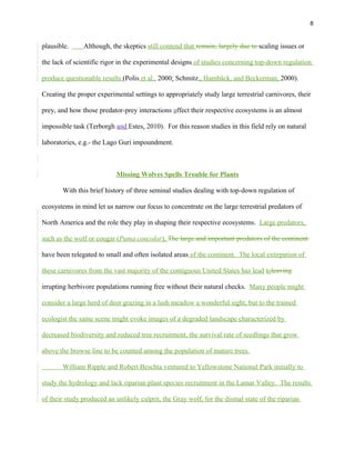 8
plausible. Although, the skeptics still contend that remain, largely due to scaling issues or
the lack of scientific rigor in the experimental designs of studies concerning top-down regulation
produce questionable results (Polis et al., 2000; Schmitz,, Hambäck, and Beckerman, 2000).
Creating the proper experimental settings to appropriately study large terrestrial carnivores, their
prey, and how those predator-prey interactions affect their respective ecosystems is an almost
impossible task (Terborgh and Estes, 2010). For this reason studies in this field rely on natural
laboratories, e.g.- the Lago Guri impoundment.
Missing Wolves Spells Trouble for Plants
With this brief history of three seminal studies dealing with top-down regulation of
ecosystems in mind let us narrow our focus to concentrate on the large terrestrial predators of
North America and the role they play in shaping their respective ecosystems. Large predators,
such as the wolf or cougar (Puma concolor), The large and important predators of the continent
have been relegated to small and often isolated areas of the continent. The local extirpation of
these carnivores from the vast majority of the contiguous United States has lead toleaving
irrupting herbivore populations running free without their natural checks. Many people might
consider a large herd of deer grazing in a lush meadow a wonderful sight, but to the trained
ecologist the same scene might evoke images of a degraded landscape characterized by
decreased biodiversity and reduced tree recruitment, the survival rate of seedlings that grow
above the browse line to be counted among the population of mature trees.
William Ripple and Robert Beschta ventured to Yellowstone National Park initially to
study the hydrology and lack riparian plant species recruitment in the Lamar Valley. The results
of their study produced an unlikely culprit, the Gray wolf, for the dismal state of the riparian
 