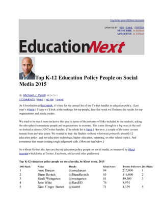 Log In to yourEdNext Account
UPDATES BY RSS | E-MAIL | TWITTER
SUBSCRIBE to EdNext
ADVERTISE in EdNext
Top K-12 Education Policy People on Social
Media 2015
By Michael J. Petrilli 08/26/2015
0 COMMENTS | PRINT | NO PDF | SHARE
As I foreshadowed last week, it’s time for my annual list of top Twitter handles in education policy. (Last
year’s ishere.) Today we’ll look at the rankings for top people; later this week we’ll release the results for top
organizations and media outlets.
We tried to be much more inclusive this year in terms of the universe of folks included in our analysis, asking
the edu-sphere to nominate people and organizations to examine. You came through in a big way; in the end
we looked at almost 500 Twitter handles. (The whole list is here.) However, a couple of the same caveats
remain from previous years: We wanted to limit the finalists to those who tweet primarily about K-12
education policy, and not education technology, higher education, parenting, or other related topics. And
sometimes that meant making tough judgement calls. (More on that below.)
So without further ado, here are the top education policy people on social media, as measured by Klout
scores(which looks at Twitter, Facebook, and several other platforms):
Top K-12 education policy people on social media, by Klout score, 2015
2015 Rank Name Handle Klout Score Twitter Followers 2014 Rank
1 Arne Duncan @arneduncan 84 217,000 1
2 Diane Ravitch @DianeRavitch 83 116,000 2
3 Randi Weingarten @rweingarten 81 49,500 3
4 John White @RuralED 76 4,974
5 Xian F’znger Barrett @xianb8 71 4,329 5
 