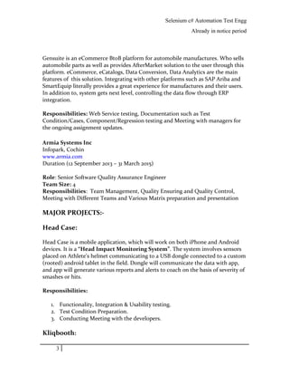 Selenium c# Automation Test Engg
Already in notice period
Gensuite is an eCommerce BtoB platform for automobile manufactures. Who sells
automobile parts as well as provides AfterMarket solution to the user through this
platform. eCommerce, eCatalogs, Data Conversion, Data Analytics are the main
features of this solution. Integrating with other platforms such as SAP Ariba and
SmartEquip literally provides a great experience for manufactures and their users.
In addition to, system gets next level, controlling the data flow through ERP
integration.
Responsibilities: Web Service testing, Documentation such as Test
Condition/Cases, Component/Regression testing and Meeting with managers for
the ongoing assignment updates.
Armia Systems Inc
Infopark, Cochin
www.armia.com
Duration (12 September 2013 – 31 March 2015)
Role: Senior Software Quality Assurance Engineer
Team Size: 4
Responsibilities: Team Management, Quality Ensuring and Quality Control,
Meeting with Different Teams and Various Matrix preparation and presentation
MAJOR PROJECTS:-
Head Case:
Head Case is a mobile application, which will work on both iPhone and Android
devices. It is a “Head Impact Monitoring System”. The system involves sensors
placed on Athlete’s helmet communicating to a USB dongle connected to a custom
(rooted) android tablet in the field. Dongle will communicate the data with app,
and app will generate various reports and alerts to coach on the basis of severity of
smashes or hits.
Responsibilities:
1. Functionality, Integration & Usability testing.
2. Test Condition Preparation.
3. Conducting Meeting with the developers.
Kliqbooth:
3
 