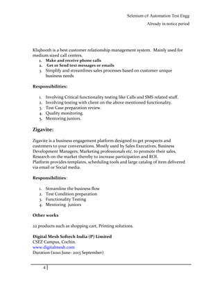 Selenium c# Automation Test Engg
Already in notice period
Kliqbooth is a best customer relationship management system. Mainly used for
medium sized call centers.
1. Make and receive phone calls
2. Get or Send text messages or emails
3. Simplify and streamlines sales processes based on customer unique
business needs
Responsibilities:
1. Involving Critical functionality testing like Calls and SMS related stuff.
2. Involving testing with client on the above mentioned functionality.
3. Test Case preparation review.
4. Quality monitoring.
5. Mentoring juniors.
Zigavite:
Zigavite is a business engagement platform designed to get prospects and
customers to your conversations. Mostly used by Sales Executives, Business
Development Managers, Marketing professionals etc. to promote their sales,
Research on the market thereby to increase participation and ROI.
Platform provides templates, scheduling tools and large catalog of item delivered
via email or Social media.
Responsibilities:
1. Streamline the business flow
2. Test Condition preparation
3. Functionality Testing
4. Mentoring juniors
Other works
22 products such as shopping cart, Printing solutions.
Digital Mesh Softech India (P) Limited
CSEZ Campus, Cochin.
www.digitalmesh.com
Duration (2010 June- 2013 September)
4
 
