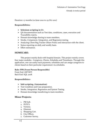 Selenium c# Automation Test Engg
Already in notice period
Duration: 17 months (01-June-2010 to 25-Oct-2011)
Responsibilities:
 Selenium scripting in C#.
 QA documentation such as Test data, conditions, cases, execution and
Traceability matrix.
 Domain knowledge sharing to team members.
 Smoke, Component, Integration, and Regression testing.
 Analyzing Client Bug Tracker (Share Point) and interaction with the client.
 Status reporting on daily and weekly basis.
 Effort estimation.
HOMECARE:
This project mainly deals with hospital domain. This project mainly covers
four major modules - Caregivers, Clients, Schedules and Timesheets. Through this
application, one can easily track payments, schedules and can assign caregivers to
clients based on their particular requirement via schedules.
Role: FPR (Front Person Responsible)
Front End: ASP.NET.
Back End: SQL 2008.
Responsibilities:-
 Sahi scripting. (Automation)
 Test Condition and Case preparation.
 Smoke, Integration, Regression and System Testing.
 Domain knowledge transferring to team members.
Minor Projects:
1. PM Soft.
2. PETE’S.
3. Verteris.
4. Glasnost.
5. Shopping Cart.
6. City Offices.
7. Customer Survey.
6
 