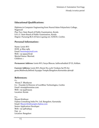 Selenium c# Automation Test Engg
Already in notice period
Educational Qualifications:
Diploma in Computer Engineering from Noorul Islam Polytechnic College,
Nagercoil
Plus Two: State Board of Public Examination, Kerala
S.S.L.C: State Board of Public Examination, Kerala
Degree: Pursuing BCA (II Sem is going on). IGNOU, Cochin.
Personal Information:-
Name: Lenin M S
DOB: 31-May-1985
Email: leninms@ymail.com
Mob: +91 9995376036
Marital Status: Married.
Children: 1
Permanent Address: Lenin M S, Surya Bhavan, kalluvathukkal (P O), Kollam.
Current Address: Lenin M S, Room No.23,Sri Venkata Sai PG for
gents,Madiwala,Behind Ayyappa Temple,Bangalore,Karnataka-560058
References:
# 1.
Niranj T. Bhaskaran
Co – Founder & Director of LoreMine Technologies, Cochin
Email: niranj@loremine.com
Mob: +91 9446031415
Location: Kerala
# 2.
Shyam Krishnan
Fujitsu Consulting India Pvt. Ltd, Bangalore, Karnataka
Email: Shyam.Krishnan@in.fujitsu.com
Senior Application Developer
Mob: +91 9481156933
Exp: 5+
Location: Bangalore
7
 