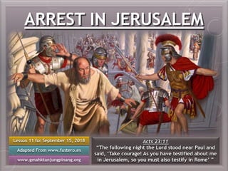 ARREST IN JERUSALEM
Lesson 11 for September 15, 2018
Adapted From www.fustero.es
www.gmahktanjungpinang.org
Acts 23:11
“The following night the Lord stood near Paul and
said, ‘Take courage! As you have testified about me
in Jerusalem, so you must also testify in Rome’ ”
 