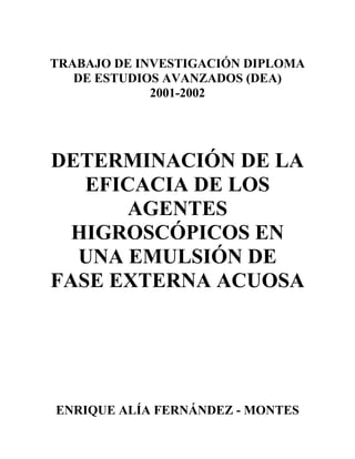 TRABAJO DE INVESTIGACIÓN DIPLOMA
   DE ESTUDIOS AVANZADOS (DEA)
             2001-2002




DETERMINACIÓN DE LA
   EFICACIA DE LOS
       AGENTES
  HIGROSCÓPICOS EN
  UNA EMULSIÓN DE
FASE EXTERNA ACUOSA




ENRIQUE ALÍA FERNÁNDEZ - MONTES
 