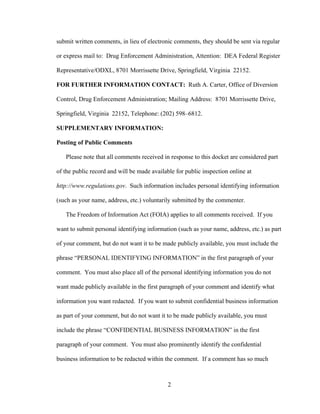 2
submit written comments, in lieu of electronic comments, they should be sent via regular
or express mail to: Drug Enforcement Administration, Attention: DEA Federal Register
Representative/ODXL, 8701 Morrissette Drive, Springfield, Virginia 22152.
FOR FURTHER INFORMATION CONTACT: Ruth A. Carter, Office of Diversion
Control, Drug Enforcement Administration; Mailing Address: 8701 Morrissette Drive,
Springfield, Virginia 22152, Telephone: (202) 598–6812.
SUPPLEMENTARY INFORMATION:
Posting of Public Comments
Please note that all comments received in response to this docket are considered part
of the public record and will be made available for public inspection online at
http://www.regulations.gov. Such information includes personal identifying information
(such as your name, address, etc.) voluntarily submitted by the commenter.
The Freedom of Information Act (FOIA) applies to all comments received. If you
want to submit personal identifying information (such as your name, address, etc.) as part
of your comment, but do not want it to be made publicly available, you must include the
phrase “PERSONAL IDENTIFYING INFORMATION” in the first paragraph of your
comment. You must also place all of the personal identifying information you do not
want made publicly available in the first paragraph of your comment and identify what
information you want redacted. If you want to submit confidential business information
as part of your comment, but do not want it to be made publicly available, you must
include the phrase “CONFIDENTIAL BUSINESS INFORMATION” in the first
paragraph of your comment. You must also prominently identify the confidential
business information to be redacted within the comment. If a comment has so much
 