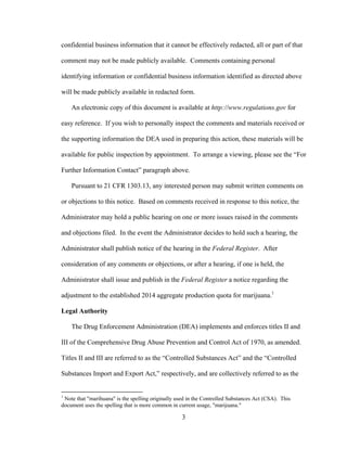 3
confidential business information that it cannot be effectively redacted, all or part of that
comment may not be made publicly available. Comments containing personal
identifying information or confidential business information identified as directed above
will be made publicly available in redacted form.
An electronic copy of this document is available at http://www.regulations.gov for
easy reference. If you wish to personally inspect the comments and materials received or
the supporting information the DEA used in preparing this action, these materials will be
available for public inspection by appointment. To arrange a viewing, please see the “For
Further Information Contact” paragraph above.
Pursuant to 21 CFR 1303.13, any interested person may submit written comments on
or objections to this notice. Based on comments received in response to this notice, the
Administrator may hold a public hearing on one or more issues raised in the comments
and objections filed. In the event the Administrator decides to hold such a hearing, the
Administrator shall publish notice of the hearing in the Federal Register. After
consideration of any comments or objections, or after a hearing, if one is held, the
Administrator shall issue and publish in the Federal Register a notice regarding the
adjustment to the established 2014 aggregate production quota for marijuana.1
Legal Authority
The Drug Enforcement Administration (DEA) implements and enforces titles II and
III of the Comprehensive Drug Abuse Prevention and Control Act of 1970, as amended.
Titles II and III are referred to as the “Controlled Substances Act” and the “Controlled
Substances Import and Export Act,” respectively, and are collectively referred to as the
1
Note that "marihuana" is the spelling originally used in the Controlled Substances Act (CSA). This
document uses the spelling that is more common in current usage, "marijuana."
 