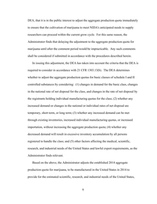 6
DEA, that it is in the public interest to adjust the aggregate production quota immediately
to ensure that the cultivation of marijuana to meet NIDA's anticipated needs to supply
researchers can proceed within the current grow cycle. For this same reason, the
Administrator finds that delaying the adjustment to the aggregate production quota for
marijuana until after the comment period would be impracticable. Any such comments
shall be considered if submitted in accordance with the procedures described herein.
In issuing this adjustment, the DEA has taken into account the criteria that the DEA is
required to consider in accordance with 21 CFR 1303.13(b). The DEA determines
whether to adjust the aggregate production quotas for basic classes of schedule I and II
controlled substances by considering: (1) changes in demand for the basic class, changes
in the national rate of net disposal for the class, and changes in the rate of net disposal by
the registrants holding individual manufacturing quotas for the class; (2) whether any
increased demand or changes in the national or individual rates of net disposal are
temporary, short term, or long term; (3) whether any increased demand can be met
through existing inventories, increased individual manufacturing quotas, or increased
importation, without increasing the aggregate production quota; (4) whether any
decreased demand will result in excessive inventory accumulation by all persons
registered to handle the class; and (5) other factors affecting the medical, scientific,
research, and industrial needs of the United States and lawful export requirements, as the
Administrator finds relevant.
Based on the above, the Administrator adjusts the established 2014 aggregate
production quota for marijuana, to be manufactured in the United States in 2014 to
provide for the estimated scientific, research, and industrial needs of the United States,
 