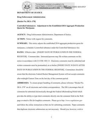 This document is scheduled to be published in the
Federal Register on 05/05/2014 and available online at
http://federalregister.gov/a/2014-10202, and on FDsys.gov
BILLING CODE 4410-09-P
1
DEPARTMENT OF JUSTICE
Drug Enforcement Administration
[Docket No. DEA–378]
Controlled Substances: Adjustment to the Established 2014 Aggregate Production
Quota for Marijuana
AGENCY: Drug Enforcement Administration, Department of Justice.
ACTION: Notice with request for comments.
SUMMARY: This notice adjusts the established 2014 aggregate production quota for
marijuana, a schedule I controlled substance under the Controlled Substances Act.
DATES: Effective date: [INSERT DATE OF PUBLICATION IN THE FEDERAL
REGISTER]. Comment date: Interested persons may file written comments on this
notice in accordance with 21 CFR 1303.13. Electronic comments must be submitted and
written comments must be postmarked, on or before [INSERT DATE 30 DAYS AFTER
DATE OF PUBLICATION IN THE FEDERAL REGISTER]. Commenters should be
aware that the electronic Federal Docket Management System will not accept comments
after midnight Eastern Time on the last day of the comment period.
ADDRESSES: To ensure proper handling of comments, please reference “Docket No.
DEA–378” on all electronic and written correspondence. The DEA encourages that all
comments be submitted electronically through the Federal eRulemaking Portal which
provides the ability to type short comments directly into the comment field on the Web
page or attach a file for lengthier comments. Please go to http://www.regulations.gov
and follow the online instructions at that site for submitting comments. Paper comments
that duplicate electronic submissions are not necessary. Should you, however, wish to
 