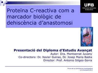 Proteïna C-reactiva com a
marcador biològic de
dehiscència d’anastomosi




  Presentació del Diploma d’Estudis Avançat
                            Autor: Dra. Montserrat Juvany
    Co-directors: Dr. Xavier Guirao, Dr. Josep Maria Badia
                       Director: Prof. Antonio Sitges-Serra

                                        Prova de la Suficiència investigadora
                                                           21 d’octubre 2011
 