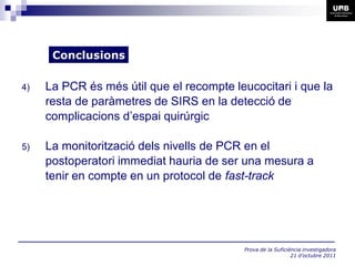 Conclusions

4)   La PCR és més útil que el recompte leucocitari i que la
     resta de paràmetres de SIRS en la detecció de
     complicacions d’espai quirúrgic

5)   La monitorització dels nivells de PCR en el
     postoperatori immediat hauria de ser una mesura a
     tenir en compte en un protocol de fast-track




                                           Prova de la Suficiència investigadora
                                                              21 d’octubre 2011
 