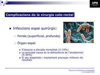 Complicacions de la cirurgia colo-rectal



     Infeccions espai quirúrgic:

         Ferida (superficial, profunda)

         Òrgan-espai

              S’associa a elevada mortalitat (2-33%)
              La principal causa és la dehiscència de l’anastomosi
               (4-20%)
              El seu diagnòstic i tractament precoços milloren els
               resultats



                                                      Prova de la Suficiència investigadora
                                                                         21 d’octubre 2011
 