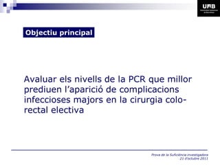 Objectiu principal




Avaluar els nivells de la PCR que millor
prediuen l’aparició de complicacions
infeccioses majors en la cirurgia colo-
rectal electiva




                              Prova de la Suficiència investigadora
                                                 21 d’octubre 2011
 
