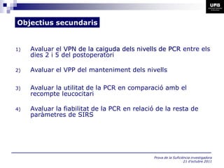 Objectius secundaris


1)   Avaluar el VPN de la caiguda dels nivells de PCR entre els
     dies 2 i 5 del postoperatori

2)   Avaluar el VPP del manteniment dels nivells

3)   Avaluar la utilitat de la PCR en comparació amb el
     recompte leucocitari

4)   Avaluar la fiabilitat de la PCR en relació de la resta de
     paràmetres de SIRS




                                               Prova de la Suficiència investigadora
                                                                  21 d’octubre 2011
 