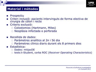 Material i mètodes

   Prospectiu
   Criteri inclusió: pacients intervinguts de forma electiva de
    cirurgia de còlon i recte
   Criteris exclusió:
      Colostomies (Hartmann, Miles)
      Neoplàsia infectada o perforada

   Recollida de dades:
      Paràmetres analítics al 2n i 5è dia
      Paràmetres clínics diaris durant els 8 primers dies
   Estadística:
     Dades: mitja±DE
     tests:t-Student, corba ROC (Receiver Operating Characteristics)




                                                Prova de la Suficiència investigadora
                                                                   21 d’octubre 2011
 