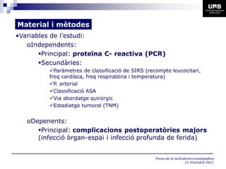 Material i mètodes
•Variables de l’estudi:
   oIndependents:
       Principal: proteïna C- reactiva (PCR)
       Secundàries:
          Paràmetres de classificació de SIRS (recompte leucocitari,
          freq cardíaca, freq respiratòria i temperatura)
          P. arterial
          Classificació ASA
          Via abordatge quirúrgic
          Estadiatge tumoral (TNM)


   oDepenents:
      Principal: complicacions postoperatòries majors
      (infecció òrgan-espai i infecció profunda de ferida)


                                                   Prova de la Suficiència investigadora
                                                                      21 d’octubre 2011
 