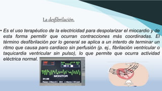 La desfibrilación.
• Es el uso terapéutico de la electricidad para despolarizar el miocardio y de
esta forma permitir que ocurran contracciones más coordinadas. El
término desfibrilación por lo general se aplica a un intento de terminar un
ritmo que causa paro cardiaco sin perfusión (p. ej., fibrilación ventricular o
taquicardia ventricular sin pulso), lo que permite que ocurra actividad
eléctrica normal.
 