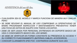 ADVERTENCIA del uso del dea.
• CUALQUIERA SEA EL MODELO Y MARCA FUNCIONA DE MANERA MUY SIMILAR
PERO:
• SE DEBE REVISAR EL MANUAL DE USO COMPROBAR LA OPERATIVIDAD DE
MISMO PROGRAMAR INSPECCION Y MANTENIMIENTO PREVENTIVO TENER
UNA FICHA DE DATOS DE EQUIPO CON TODOS LOS DATOS .
• DEBE DE SER USADA POR PERSONAL ENTRENADO EN SOPORTE BASICO DE
VIDA O CONOCMIENTO BASICO DEL USO MISMO.
• SE DEBE DE VERIFICAR EN FORMA CONSTANTE SU PRESENCIA SU ACCESO Y
SU CORRECTO FUNCIONAMIENTO (BATERIAS,CABLES, ACCESORIOS)
• CONOCER CLARAMENTE EFECTOS CONTRARIOS DURANTE SUS USO.
 