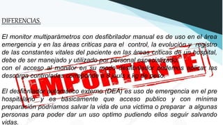 DIFERENCIAS.
El monitor multiparámetros con desfibrilador manual es de uso en el área
emergencia y en las áreas criticas para el control, la evolución y registro
de las constantes vitales del paciente en las áreas criticas de un hospital,
debe de ser manejado y utilizado por personal especializado.
con el acceso al monitor en su modo desfibrilador podemos aplicar las
descarga controladas correponde a 8 jouls x kg de peso.
El desfibrilador automático externo (DEA) es uso de emergencia en el pre
hospitalario y es básicamente que acceso publico y con mínima
preparación podríamos salvar la vida de una victima o preparar a algunas
personas para poder dar un uso optimo pudiendo ellos seguir salvando
vidas.
 