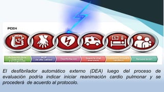 El desfibrilador automático externo (DEA) luego del proceso de
evaluación podría indicar iniciar reanimación cardio pulmonar y se
procederá de acuerdo al protocolo.
 