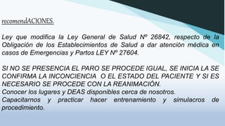 recomendACIONES.
Ley que modifica la Ley General de Salud Nº 26842, respecto de la
Obligación de los Establecimientos de Salud a dar atención médica en
casos de Emergencias y Partos LEY Nº 27604.
SI NO SE PRESENCIA EL PARO SE PROCEDE IGUAL, SE INICIA LA SE
CONFIRMA LA INCONCIENCIA O EL ESTADO DEL PACIENTE Y SI ES
NECESARIO SE PROCEDE CON LA REANIMACIÓN.
Conocer los lugares y DEAS disponibles cerca de nosotros.
Capacitarnos y practicar hacer entrenamiento y simulacros de
procedimiento.
 