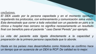 conclusiones.
El DEA usado por la persona capacitada y en el momento oportuno
respetando los protocolos, con entrenamiento y comunicación salva vidas.
Esta demostrado que correr a toda velocidad con un paciente en paro a la
clínica u hospital mas cercano no significa necesariamente un resultado
final con beneficio para el paciente “ caso Daniel Peredo” por ejemplo.
La vida del paciente esta ligada directamente a la capacidad y
preparación de la primera persona capacitada que lo aborde.
Hasta en los países mas desarrollados como Holanda se confirmo hace
un tiempo que en ausencia de un DEA la RCP. De calidad es lo mejor.
 