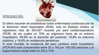 INTRODUCCIÓN.
El último resumen de estadísticas sobre enfermedad cardiovascular de
la American Heart Association (AHA), solo en Estados Unidos se
registraron más de 353.427 muertes por paro cardiorrespiratorio
(PCR), de los cuales un 70% se originaron fuera de un entorno
hospitalario: 69,6% en el domicilio del paciente; 19,8% en entornos
públicos; y 19,8% en residencias geriátricas.
A nivel mundial, la incidencia del paro cardíaco extra hospitalario
(PCR-EH) está comprendida entre 20 y 140 por 100.000 personas y la
supervivencia oscila entre un 2% a 11%.
 