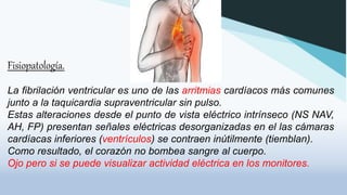Fisiopatología.
La fibrilación ventricular es uno de las arritmias cardíacos más comunes
junto a la taquicardia supraventricular sin pulso.
Estas alteraciones desde el punto de vista eléctrico intrínseco (NS NAV,
AH, FP) presentan señales eléctricas desorganizadas en el las cámaras
cardíacas inferiores (ventrículos) se contraen inútilmente (tiemblan).
Como resultado, el corazón no bombea sangre al cuerpo.
Ojo pero si se puede visualizar actividad eléctrica en los monitores.
 